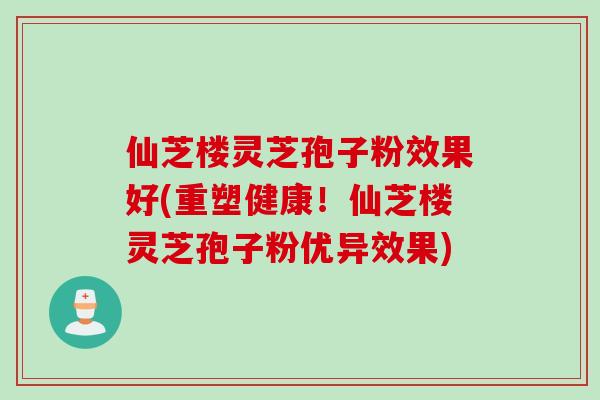 仙芝楼灵芝孢子粉效果好(重塑健康！仙芝楼灵芝孢子粉优异效果)