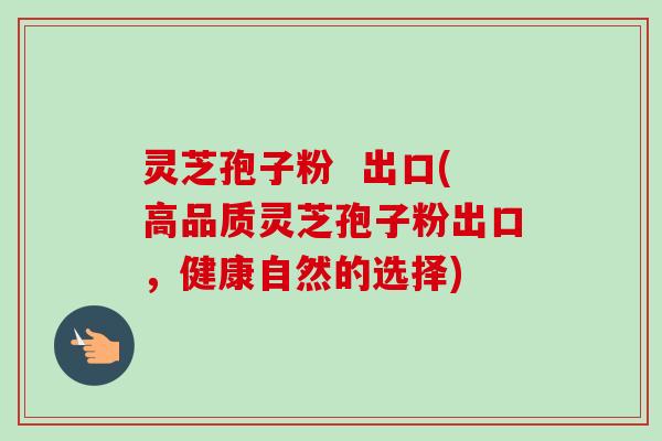 灵芝孢子粉  出口(高品质灵芝孢子粉出口，健康自然的选择)