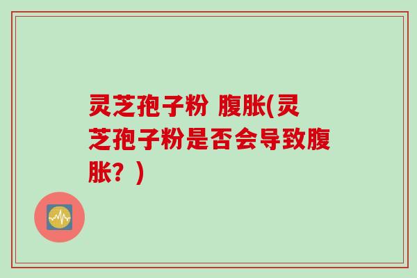 灵芝孢子粉 腹胀(灵芝孢子粉是否会导致腹胀？)