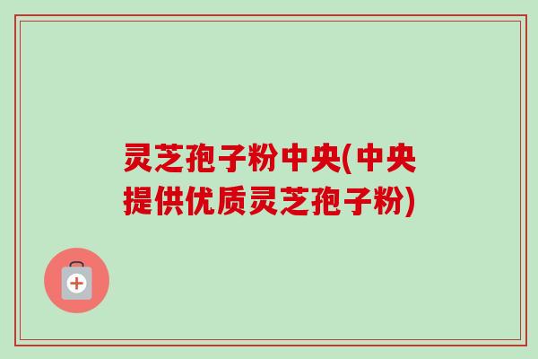 灵芝孢子粉中央(中央提供优质灵芝孢子粉)