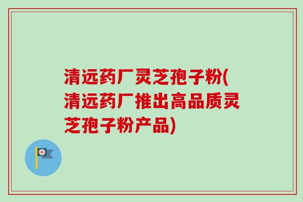 清远药厂灵芝孢子粉(清远药厂推出高品质灵芝孢子粉产品)