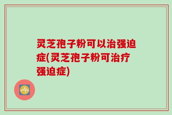 灵芝孢子粉可以治强迫症(灵芝孢子粉可治疗强迫症)