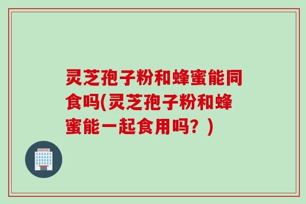 灵芝孢子粉和蜂蜜能同食吗(灵芝孢子粉和蜂蜜能一起食用吗？)