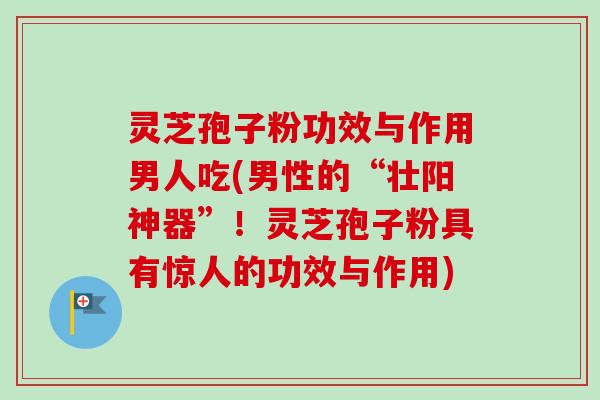 灵芝孢子粉功效与作用男人吃(男性的“壮阳神器”!灵芝孢子粉具有惊人的功效与作用)