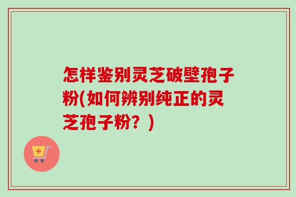 怎样鉴别灵芝破壁孢子粉(如何辨别纯正的灵芝孢子粉？)