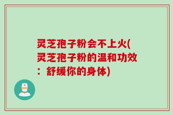 灵芝孢子粉会不上火(灵芝孢子粉的温和功效：舒缓你的身体)