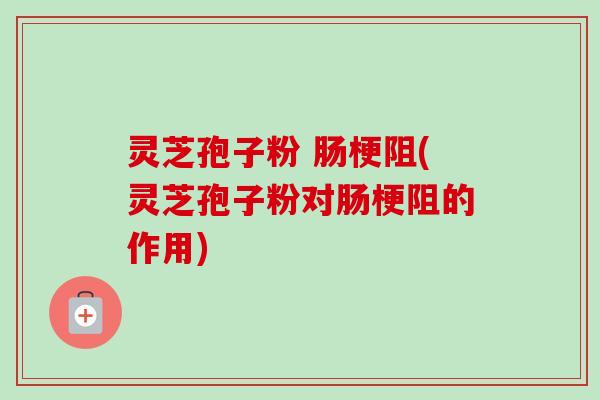 灵芝孢子粉 肠梗阻(灵芝孢子粉对肠梗阻的作用)