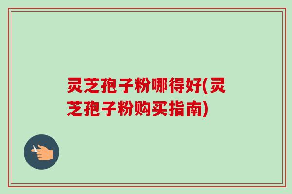 灵芝孢子粉哪得好(灵芝孢子粉购买指南)