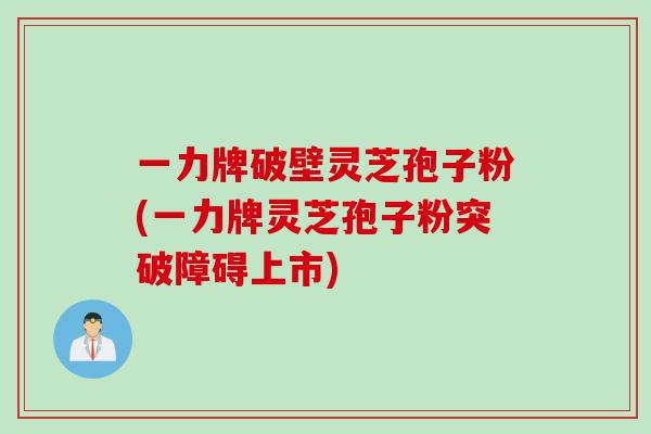 一力牌破壁灵芝孢子粉(一力牌灵芝孢子粉突破障碍上市)