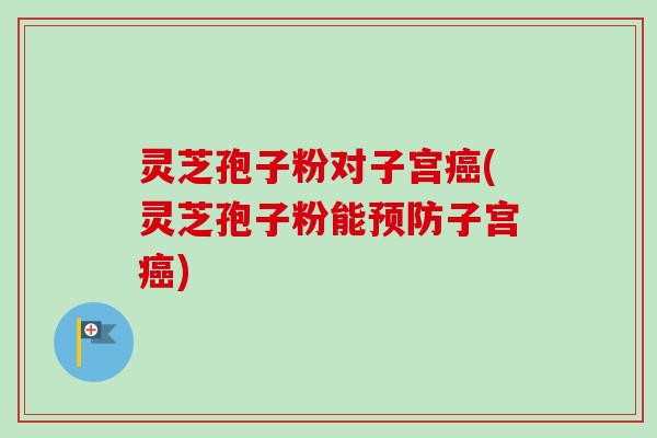 灵芝孢子粉对子宫癌(灵芝孢子粉能预防子宫癌)
