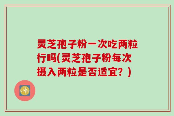 灵芝孢子粉一次吃两粒行吗(灵芝孢子粉每次摄入两粒是否适宜？)