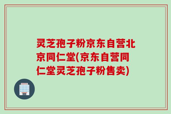 灵芝孢子粉京东自营北京同仁堂(京东自营同仁堂灵芝孢子粉售卖)