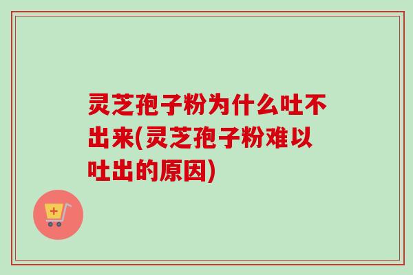 灵芝孢子粉为什么吐不出来(灵芝孢子粉难以吐出的原因)