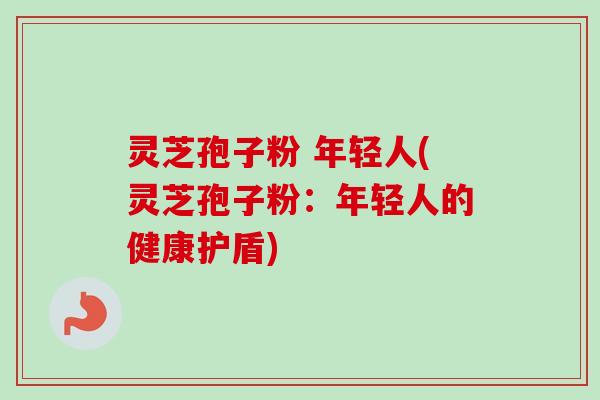 灵芝孢子粉 年轻人(灵芝孢子粉:年轻人的健康护盾)