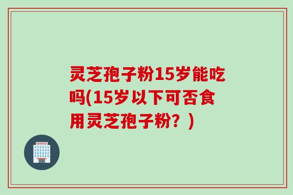 灵芝孢子粉15岁能吃吗(15岁以下可否食用灵芝孢子粉？)