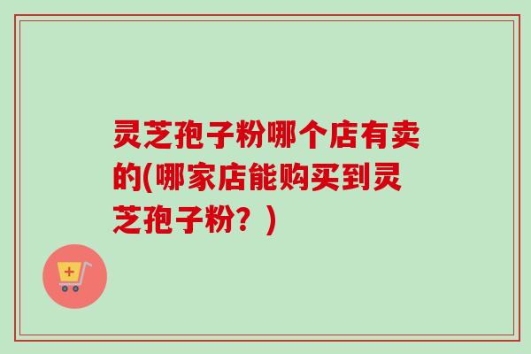 灵芝孢子粉哪个店有卖的(哪家店能购买到灵芝孢子粉？)