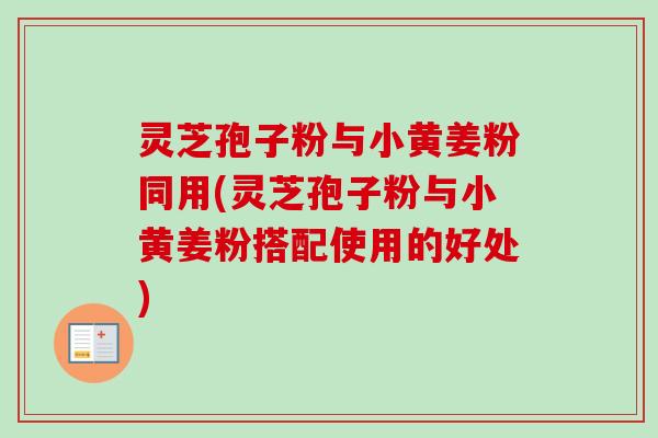 灵芝孢子粉与小黄姜粉同用(灵芝孢子粉与小黄姜粉搭配使用的好处)
