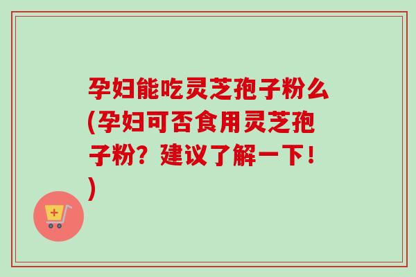 孕妇能吃灵芝孢子粉么(孕妇可否食用灵芝孢子粉？建议了解一下！)