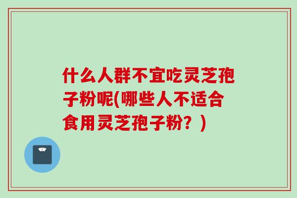什么人群不宜吃灵芝孢子粉呢(哪些人不适合食用灵芝孢子粉？)