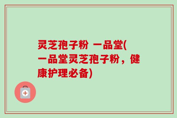 灵芝孢子粉 一品堂(一品堂灵芝孢子粉，健康护理必备)