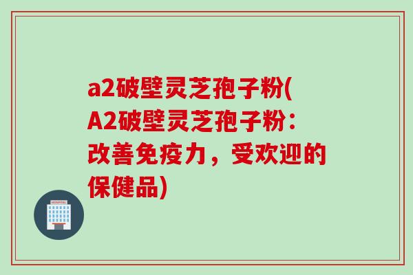 a2破壁灵芝孢子粉(A2破壁灵芝孢子粉：改善免疫力，受欢迎的保健品)