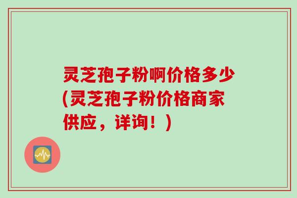 灵芝孢子粉啊价格多少(灵芝孢子粉价格商家供应，详询！)