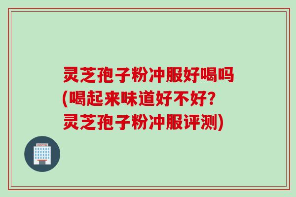 灵芝孢子粉冲服好喝吗(喝起来味道好不好？灵芝孢子粉冲服评测)