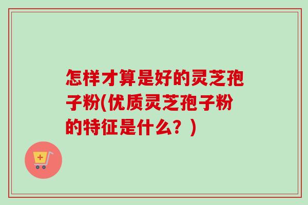 怎样才算是好的灵芝孢子粉(优质灵芝孢子粉的特征是什么?)