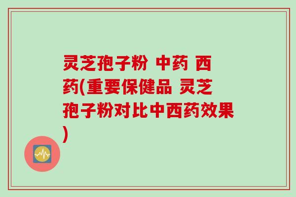 灵芝孢子粉 中药 西药(重要保健品 灵芝孢子粉对比中西药效果)