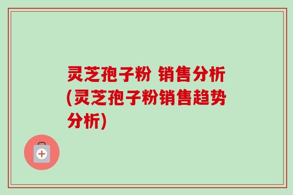 灵芝孢子粉 销售分析(灵芝孢子粉销售趋势分析)