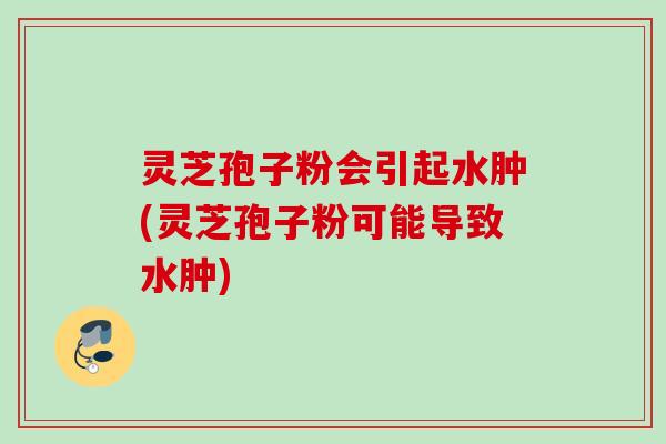 灵芝孢子粉会引起水肿(灵芝孢子粉可能导致水肿)