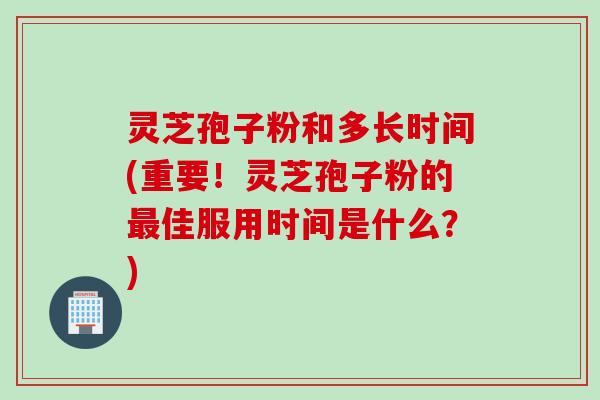 灵芝孢子粉和多长时间(重要！灵芝孢子粉的最佳服用时间是什么？)