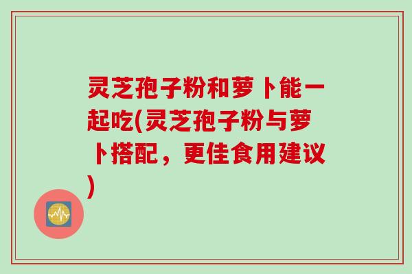 灵芝孢子粉和萝卜能一起吃(灵芝孢子粉与萝卜搭配，更佳食用建议)