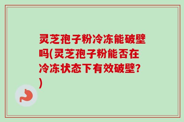 灵芝孢子粉冷冻能破壁吗(灵芝孢子粉能否在冷冻状态下有效破壁？)