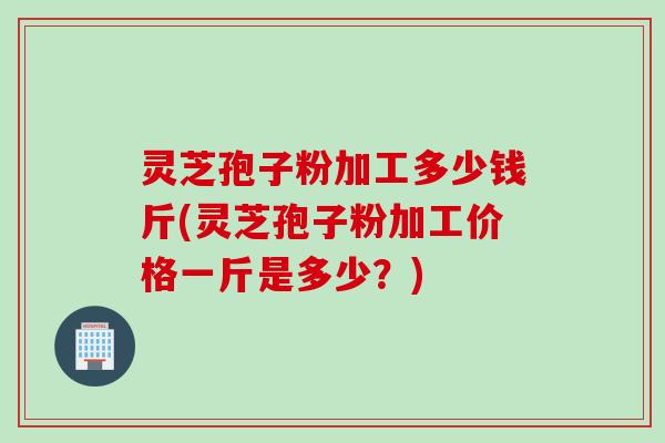 灵芝孢子粉加工多少钱斤(灵芝孢子粉加工价格一斤是多少？)