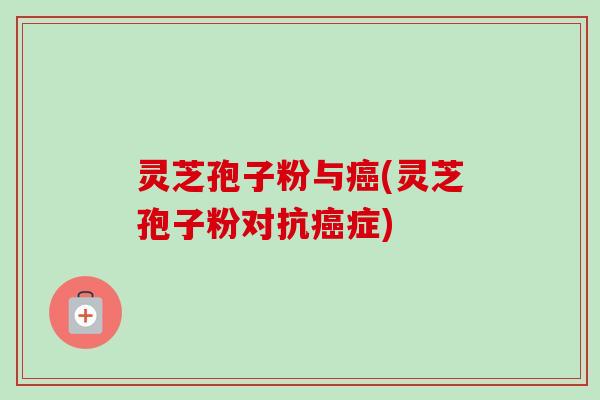 灵芝孢子粉与癌(灵芝孢子粉对抗癌症)