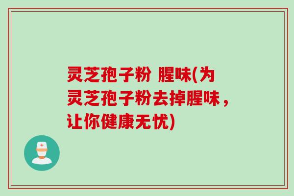灵芝孢子粉 腥味(为灵芝孢子粉去掉腥味，让你健康无忧)