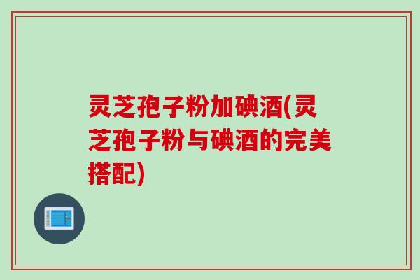灵芝孢子粉加碘酒(灵芝孢子粉与碘酒的完美搭配)