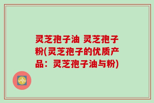 灵芝孢子油 灵芝孢子粉(灵芝孢子的优质产品：灵芝孢子油与粉)