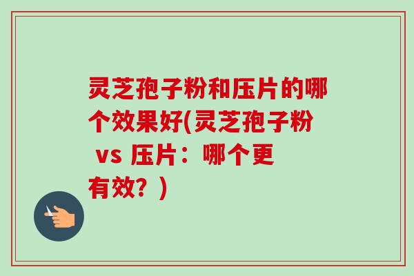 灵芝孢子粉和压片的哪个效果好(灵芝孢子粉 vs 压片：哪个更有效？)