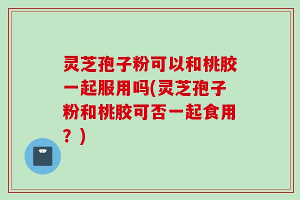 灵芝孢子粉可以和桃胶一起服用吗(灵芝孢子粉和桃胶可否一起食用？)