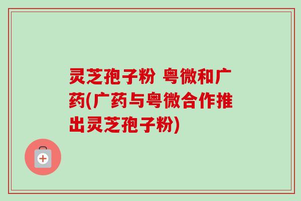 灵芝孢子粉 粤微和广药(广药与粤微合作推出灵芝孢子粉)