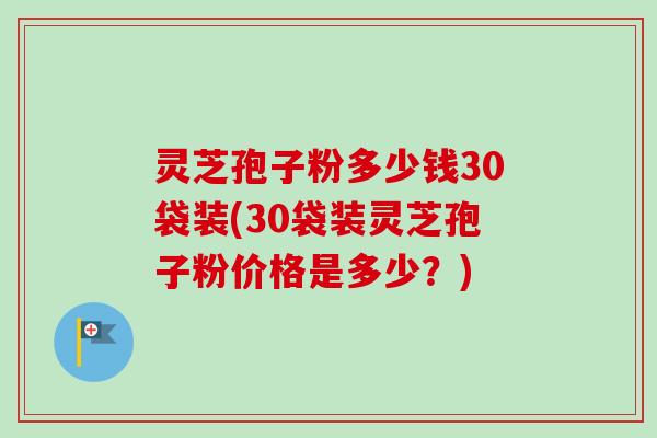 灵芝孢子粉多少钱30袋装(30袋装灵芝孢子粉价格是多少?) 灵芝孢子粉多少钱30袋装(30袋装灵芝孢子粉价格是多少?)