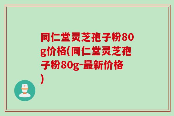 同仁堂灵芝孢子粉80g价格(同仁堂灵芝孢子粉80g-最新价格)