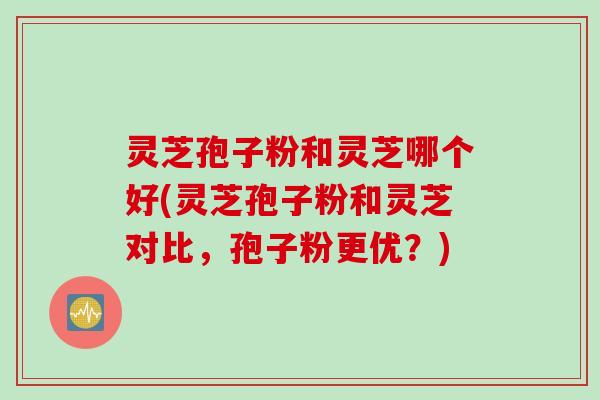 灵芝孢子粉和灵芝哪个好(灵芝孢子粉和灵芝对比，孢子粉更优？)