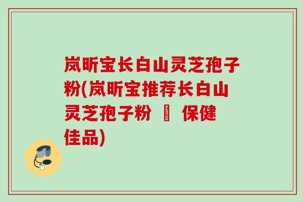 岚昕宝长白山灵芝孢子粉(岚昕宝推荐长白山灵芝孢子粉 – 保健佳品)