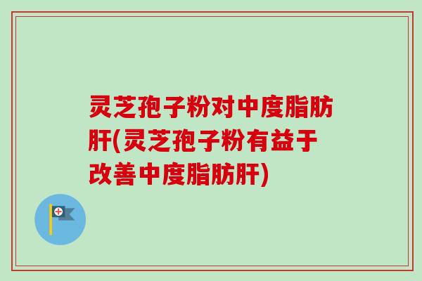 灵芝孢子粉对中度脂肪肝(灵芝孢子粉有益于改善中度脂肪肝)