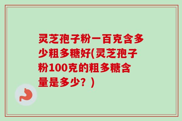 灵芝孢子粉一百克含多少粗多糖好(灵芝孢子粉100克的粗多糖含量是多少？)