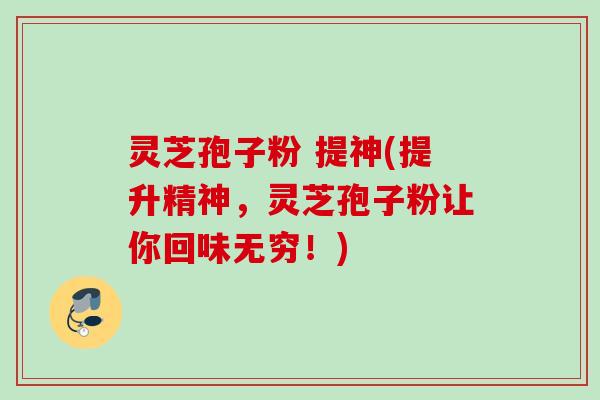灵芝孢子粉 提神(提升精神，灵芝孢子粉让你回味无穷！)