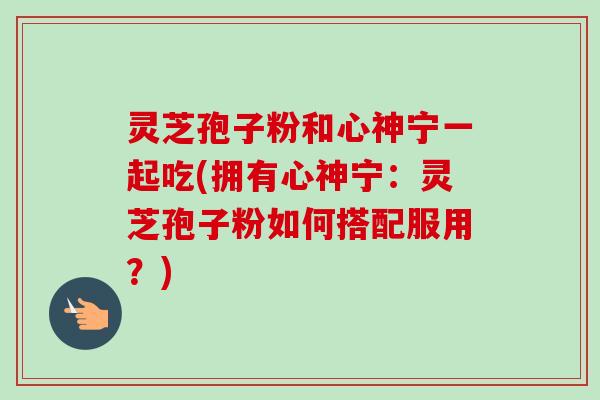 灵芝孢子粉和心神宁一起吃(拥有心神宁：灵芝孢子粉如何搭配服用？)